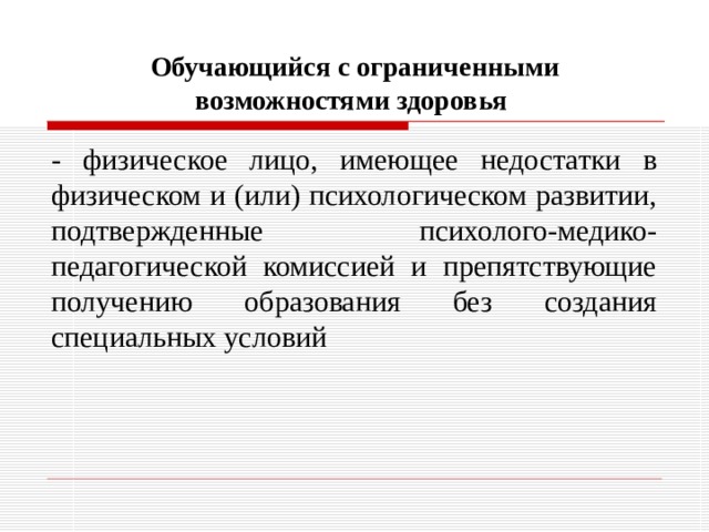 Обучающийся с ограниченными возможностями здоровья  - физическое лицо, имеющее недостатки в физическом и (или) психологическом развитии, подтвержденные психолого-медико-педагогической комиссией и препятствующие получению образования без создания специальных условий 