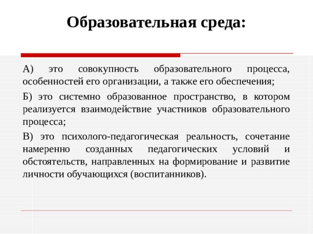 Образовательная среда:   А) это совокупность образовательного процесса, особенностей его организации, а также его обеспечения; Б) это системно образованное пространство, в котором реализуется взаимодействие участников образовательного процесса; В) это психолого-педагогическая реальность, сочетание намеренно созданных педагогических условий и обстоятельств, направленных на формирование и развитие личности обучающихся (воспитанников). 