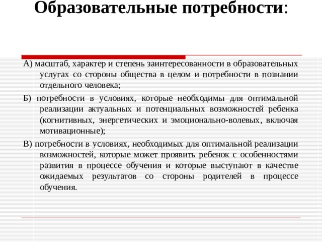 Образовательные потребности :   А) масштаб, характер и степень заинтересованности в образовательных услугах со стороны общества в целом и потребности в познании отдельного человека; Б) потребности в условиях, которые необходимы для оптимальной реализации актуальных и потенциальных возможностей ребенка (когнитивных, энергетических и эмоционально-волевых, включая мотивационные); В) потребности в условиях, необходимых для оптимальной реализации возможностей, которые может проявить ребенок с особенностями развития в процессе обучения и которые выступают в качестве ожидаемых результатов со стороны родителей в процессе обучения. 