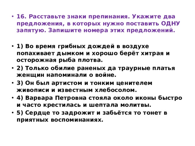 16. Расставьте знаки препинания. Укажите два предложения, в которых нужно поставить ОДНУ запятую. Запишите номера этих предложений.   1) Во время грибных дождей в воздухе попахивает дымком и хорошо берёт хитрая и осторожная рыба плотва. 2) Только обилие раненых да траурные платья женщин напоминали о войне. 3) Он был артистом и тонким ценителем живописи и известным хлебосолом. 4) Варвара Петровна стояла около иконы быстро и часто крестилась и шептала молитвы. 5) Сердце то задрожит и забьётся то тонет в приятных воспоминаниях. 