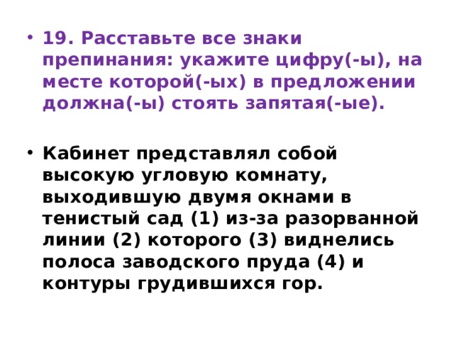 19. Расставьте все знаки препинания: укажите цифру(-ы), на месте которой(-ых) в предложении должна(-ы) стоять запятая(-ые).   Кабинет представлял собой высокую угловую комнату, выходившую двумя окнами в тенистый сад (1) из-за разорванной линии (2) которого (3) виднелись полоса заводского пруда (4) и контуры грудившихся гор. 