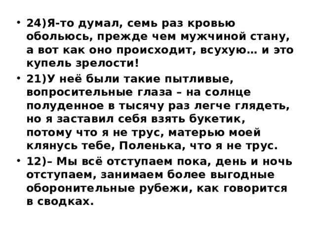 24)Я-то думал, семь раз кровью обольюсь, прежде чем мужчиной стану, а вот как оно происходит, всухую… и это купель зрелости! 21)У неё были такие пытливые, вопросительные глаза – на солнце полуденное в тысячу раз легче глядеть, но я заставил себя взять букетик, потому что я не трус, матерью моей клянусь тебе, Поленька, что я не трус. 12)– Мы всё отступаем пока, день и ночь отступаем, занимаем более выгодные оборонительные рубежи, как говорится в сводках. 