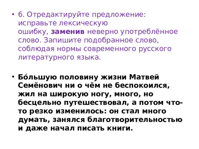6. Отредактируйте предложение: исправьте лексическую ошибку,  заменив  неверно употреблённое слово. Запишите подобранное слово, соблюдая нормы современного русского литературного языка.   Бóльшую половину жизни Матвей Семёнович ни о чём не беспокоился, жил на широкую ногу, много, но бесцельно путешествовал, а потом что-то резко изменилось: он стал много думать, занялся благотворительностью и даже начал писать книги. 
