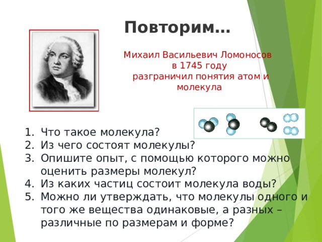 Повторим… Михаил Васильевич Ломоносов в 1745 году  разграничил понятия атом и молекула Что такое молекула? Из чего состоят молекулы? Опишите опыт, с помощью которого можно оценить размеры молекул? Из каких частиц состоит молекула воды? Можно ли утверждать, что молекулы одного и того же вещества одинаковые, а разных – различные по размерам и форме? 