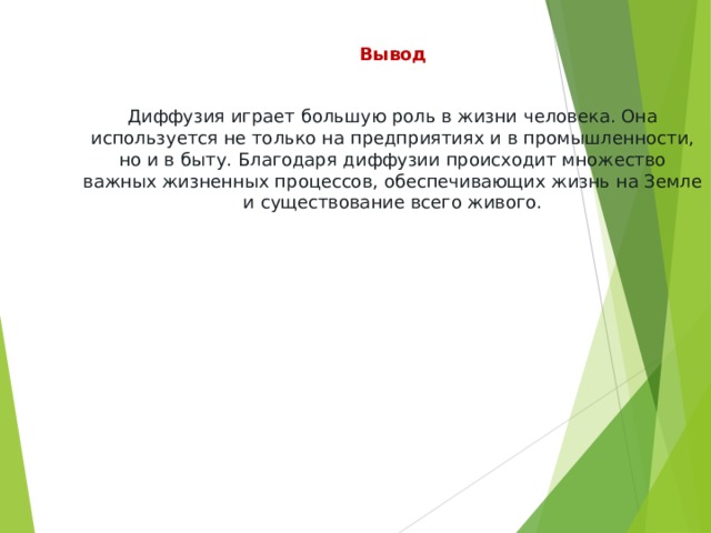 Вывод Диффузия играет большую роль в жизни человека. Она используется не только на предприятиях и в промышленности, но и в быту. Благодаря диффузии происходит множество важных жизненных процессов, обеспечивающих жизнь на Земле и существование всего живого. 