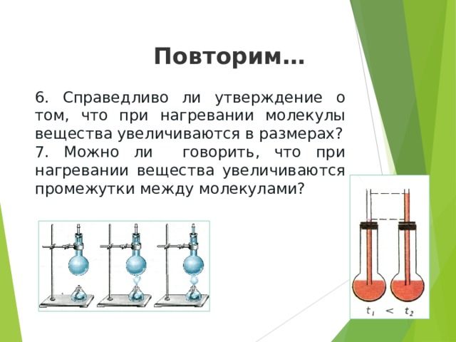 Повторим… 6. Справедливо ли утверждение о том, что при нагревании молекулы вещества увеличиваются в размерах? 7. Можно ли говорить, что при нагревании вещества увеличиваются промежутки между молекулами? 