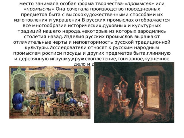 С незапамятных времен на Руси в жизни русского народа важное место занимала особая форма творчества-« промысел » или « промыслы ».Она сочетала производство повседневных предметов быта с высокохудожественными способами их изготовления и украшения.В русских промыслах отображается все многообразие исторических,духовных и культурных традиций нашего народа,некоторые из которых зародились столетия назад.Изделия русских промыслов выражают отличительные черты и неповторимость русской традиционной культуры.Исследователи относят к русским народным промыслам росписи посуды и других предметов быта,глиняную и деревянную игрушку,кружевоплетение,гончарное,кузнечное дело и другое. 