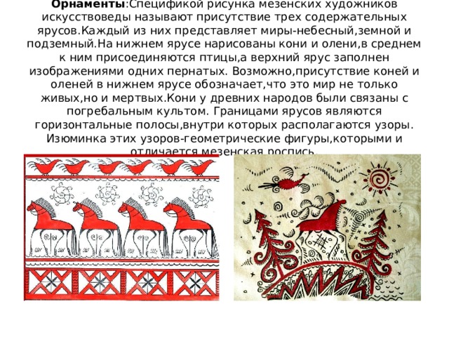 Орнаменты :Спецификой рисунка мезенских художников искусствоведы называют присутствие трех содержательных ярусов.Каждый из них представляет миры-небесный,земной и подземный.На нижнем ярусе нарисованы кони и олени,в среднем к ним присоединяются птицы,а верхний ярус заполнен изображениями одних пернатых. Возможно,присутствие коней и оленей в нижнем ярусе обозначает,что это мир не только живых,но и мертвых.Кони у древних народов были связаны с погребальным культом. Границами ярусов являются горизонтальные полосы,внутри которых располагаются узоры. Изюминка этих узоров-геометрические фигуры,которыми и отличается мезенская роспись. 