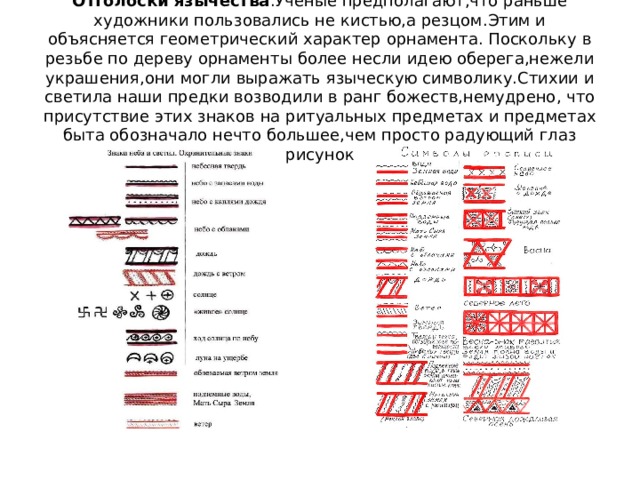 Отголоски язычества .Ученые предполагают,что раньше художники пользовались не кистью,а резцом.Этим и объясняется геометрический характер орнамента. Поскольку в резьбе по дереву орнаменты более несли идею оберега,нежели украшения,они могли выражать языческую символику.Стихии и светила наши предки возводили в ранг божеств,немудрено, что присутствие этих знаков на ритуальных предметах и предметах быта обозначало нечто большее,чем просто радующий глаз рисунок 