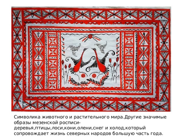 Символика животного и растительного мира.Другие значимые образы мезенской росписи-деревья,птицы,лоси,кони,олени,снег и холод,который сопровождает жизнь северных народов большую часть года. 