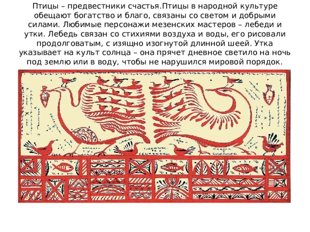 Птицы – предвестники счастья.Птицы в народной культуре обещают богатство и благо, связаны со светом и добрыми силами. Любимые персонажи мезенских мастеров – лебеди и утки. Лебедь связан со стихиями воздуха и воды, его рисовали продолговатым, с изящно изогнутой длинной шеей. Утка указывает на культ солнца – она прячет дневное светило на ночь под землю или в воду, чтобы не нарушился мировой порядок. 