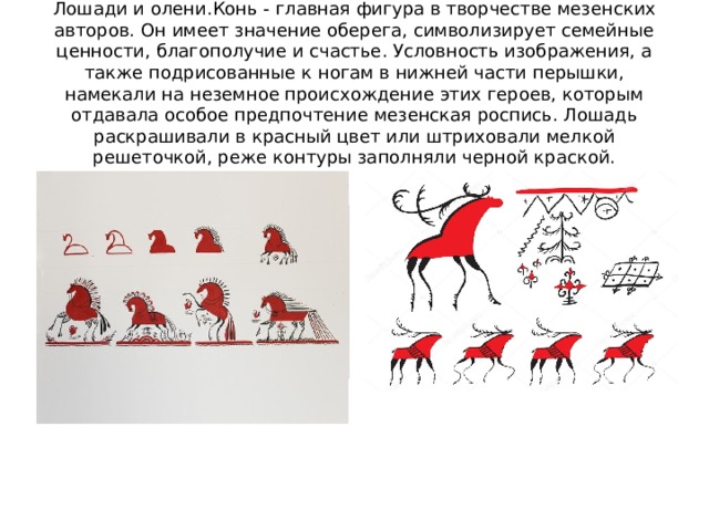 Лошади и олени.Конь - главная фигура в творчестве мезенских авторов. Он имеет значение оберега, символизирует семейные ценности, благополучие и счастье. Условность изображения, а также подрисованные к ногам в нижней части перышки, намекали на неземное происхождение этих героев, которым отдавала особое предпочтение мезенская роспись. Лошадь раскрашивали в красный цвет или штриховали мелкой решеточкой, реже контуры заполняли черной краской. 
