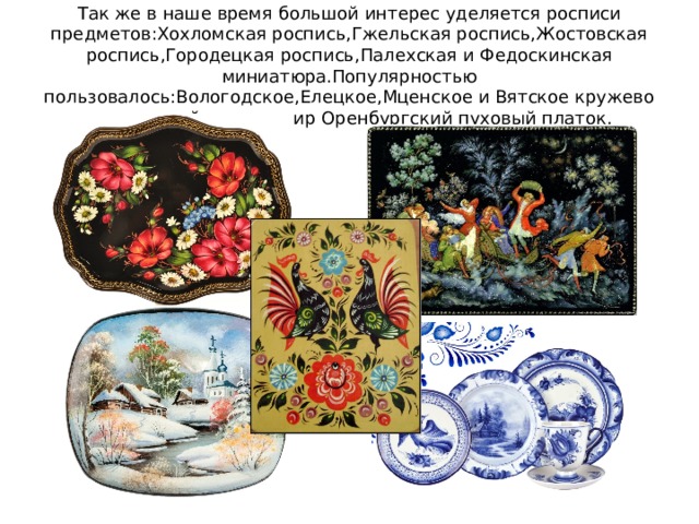 Так же в наше время большой интерес уделяется росписи предметов:Хохломская роспись,Гжельская роспись,Жостовская роспись,Городецкая роспись,Палехская и Федоскинская миниатюра.Популярностью пользовалось:Вологодское,Елецкое,Мценское и Вятское кружево и известный на весь мир Оренбургский пуховый платок. 