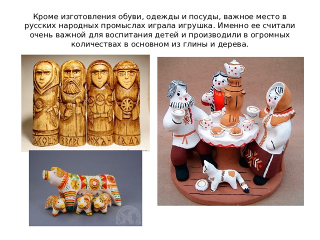 Кроме изготовления обуви, одежды и посуды, важное место в русских народных промыслах играла игрушка. Именно ее считали очень важной для воспитания детей и производили в огромных количествах в основном из глины и дерева. 