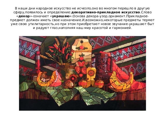 В наши дни народное искусство не исчезло,оно во многом перешло в другую сферу,появилось и определение: декоративно-прикладное искусство .Слово « декор »-означает « украшаю ».Основа декора-узор,орнамент.Прикладное-предмет должен иметь свое назначение.И,возможно,некоторые предметы теряют уже свою утилитарность,но при этом приобретают новое звучание-украшают быт и радуют глаз,наполняя наш мир красотой и гармонией . 