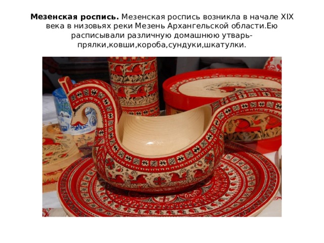 Мезенская роспись. Мезенская роспись возникла в начале XIX века в низовьях реки Мезень Архангельской области.Ею расписывали различную домашнюю утварь-прялки,ковши,короба,сундуки,шкатулки. 