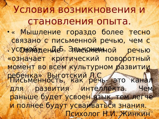 Условия возникновения и становления опыта. « Мышление гораздо более тесно связано с письменной речью, чем с устной»  Д.Б. Эльконин. • Овладение письменной речью «означает критический поворотный момент во всем культурном развитии ребенка»  Выготский Л.С Письменность, как речь- это канал для развития интеллекта. Чем раньше будет усвоен язык, тем легче и полнее будут усваиваться знания.          Психолог Н.И. Жинкин 