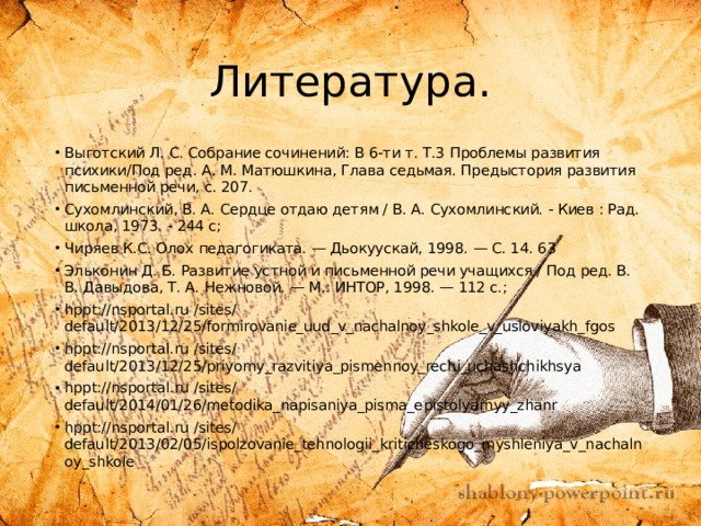 Литература. Выготский Л. С. Собрание сочинений: В 6-ти т. Т.3 Проблемы развития психики/Под ред. А. М. Матюшкина, Глава седьмая. Предыстория развития письменной речи, с. 207. Сухомлинский, В. А. Сердце отдаю детям / В. А. Сухомлинский. - Киев : Рад. школа, 1973. - 244 с; Чиряев К.С. Олох педагогиката. — Дьокуускай, 1998. — С. 14. 63  Эльконин Д. Б. Развитие устной и письменной речи учащихся / Под ред. В. В. Давыдова, Т. А. Нежновой. — М.: ИНТОР, 1998. — 112 с.; hppt://nsportal.ru /sites/ default/2013/12/25/formirovanie_uud_v_nachalnoy_shkole_v_usloviyakh_fgos hppt://nsportal.ru /sites/ default/2013/12/25/priyomy_razvitiya_pismennoy_rechi_uchashchikhsya hppt://nsportal.ru /sites/ default/2014/01/26/metodika_napisaniya_pisma_epistolyarnyy_zhanr hppt://nsportal.ru /sites/ default/2013/02/05/ispolzovanie_tehnologii_kriticheskogo_myshleniya_v_nachalnoy_shkole 
