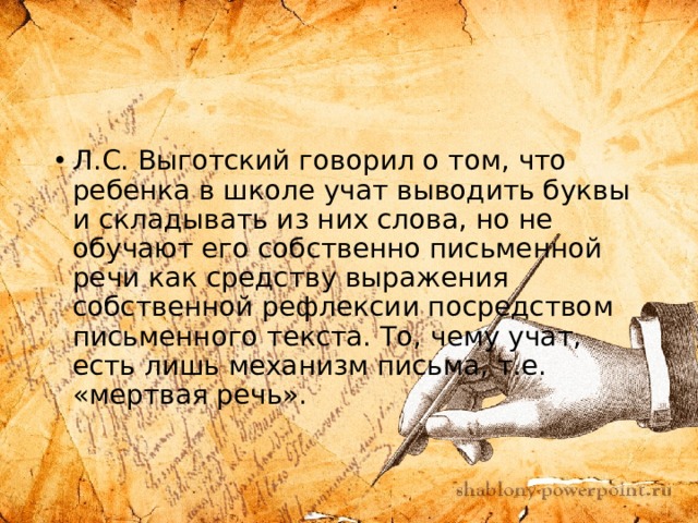 Л.С. Выготский говорил о том, что ребенка в школе учат выводить буквы и складывать из них слова, но не обучают его собственно письменной речи как средству выражения собственной рефлексии посредством письменного текста. То, чему учат, есть лишь механизм письма, т.е. «мертвая речь». 
