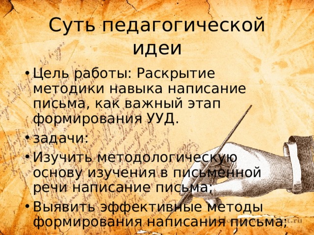 Суть педагогической идеи Цель работы: Раскрытие методики навыка написание письма, как важный этап формирования УУД. задачи: Изучить методологическую основу изучения в письменной речи написание письма; Выявить эффективные методы формирования написания письма; Систематизировать методы и приемы формирования письменной речи в написании письма. 