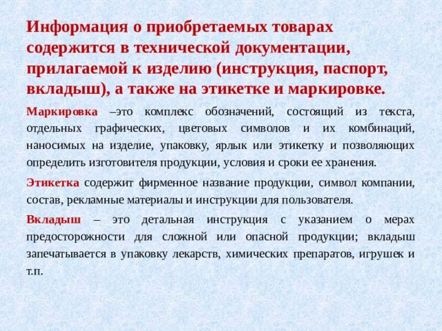 Информация о приобретаемых товарах содержится в технической документации, прилагаемой к изделию (инструкция, паспорт, вкладыш), а также на этикетке и маркировке. Маркировка –это комплекс обозначений, состоящий из текста, отдельных графических, цветовых символов и их комбинаций, наносимых на изделие, упаковку, ярлык или этикетку и позволяющих определить изготовителя продукции, условия и сроки ее хранения. Этикетка содержит фирменное название продукции, символ компании, состав, рекламные материалы и инструкции для пользователя. Вкладыш – это детальная инструкция с указанием о мерах предосторожности для сложной или опасной продукции; вкладыш запечатывается в упаковку лекарств, химических препаратов, игрушек и т.п. 