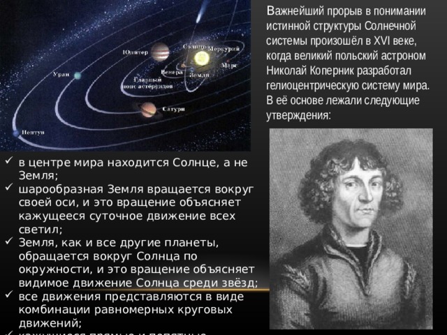 В ажнейший прорыв в понимании истинной структуры Солнечной системы произошёл в XVI веке, когда великий польский астроном Николай Коперник разработал гелиоцентрическую систему мира. В её основе лежали следующие утверждения: в центре мира находится Солнце, а не Земля; шарообразная Земля вращается вокруг своей оси, и это вращение объясняет кажущееся суточное движение всех светил; Земля, как и все другие планеты, обращается вокруг Солнца по окружности, и это вращение объясняет видимое движение Солнца среди звёзд; все движения представляются в виде комбинации равномерных круговых движений; кажущиеся прямые и попятные движения планет принадлежат не им, но Земле. 
