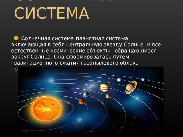СОЛНЕЧНАЯ СИСТЕМА  Солнечная система-планетная система , включающая в себя центральную звезду-Солнце- и все естественные космические объекты , обращающиеся вокруг Солнца. Она сформировалась путем гравитационного сжатия газопылевого облака примерно 4,57 млрд лет назад. 
