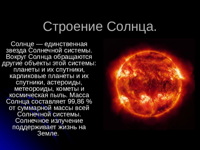 Строение Солнца. Солнце — единственная звезда Солнечной системы. Вокруг Солнца обращаются другие объекты этой системы: планеты и их спутники, карликовые планеты и их спутники, астероиды, метеороиды, кометы и космическая пыль. Масса Солнца составляет 99,86 % от суммарной массы всей Солнечной системы. Солнечное излучение поддерживает жизнь на Земле. 
