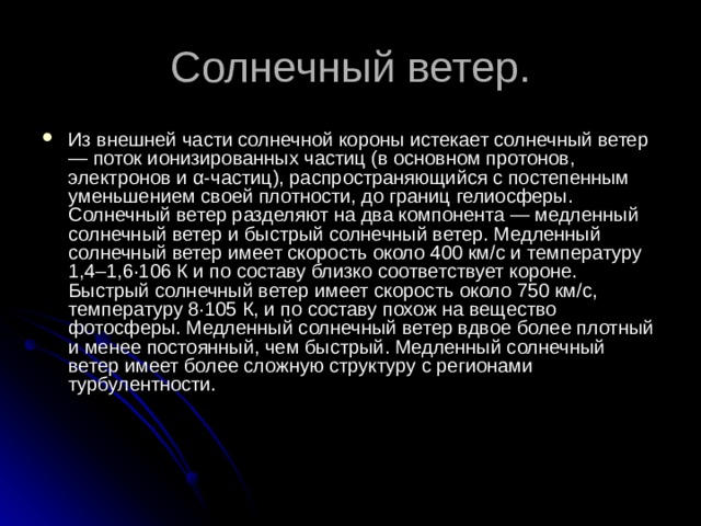 Из внешней части солнечной короны истекает солнечный ветер — поток ионизированных частиц (в основном протонов, электронов и α-частиц), распространяющийся с постепенным уменьшением своей плотности, до границ гелиосферы. Солнечный ветер разделяют на два компонента — медленный солнечный ветер и быстрый солнечный ветер. Медленный солнечный ветер имеет скорость около 400 км/с и температуру 1,4–1,6·106 К и по составу близко соответствует короне. Быстрый солнечный ветер имеет скорость около 750 км/с, температуру 8·105 К, и по составу похож на вещество фотосферы. Медленный солнечный ветер вдвое более плотный и менее постоянный, чем быстрый. Медленный солнечный ветер имеет более сложную структуру с регионами турбулентности. 