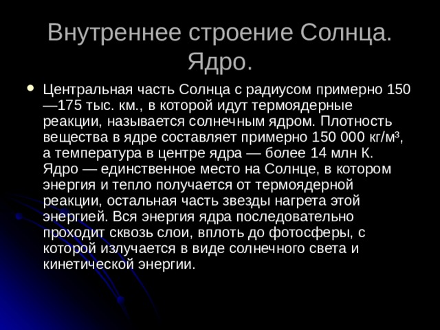 Внутреннее строение Солнца.  Ядро. Центральная часть Солнца с радиусом примерно 150—175 тыс. км., в которой идут термоядерные реакции, называется солнечным ядром. Плотность вещества в ядре составляет примерно 150 000 кг/м³, а температура в центре ядра — более 14 млн К.   Ядро — единственное место на Солнце, в котором энергия и тепло получается от термоядерной реакции, остальная часть звезды нагрета этой энергией. Вся энергия ядра последовательно проходит сквозь слои, вплоть до фотосферы, с которой излучается в виде солнечного света и кинетической энергии. 