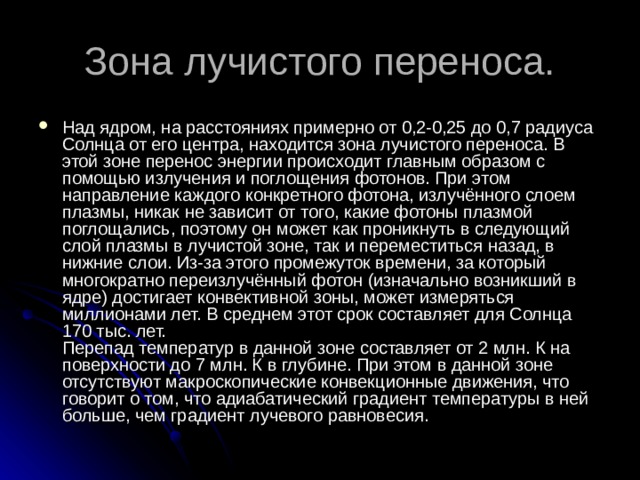 Над ядром, на расстояниях примерно от 0,2-0,25 до 0,7 радиуса Солнца от его центра, находится зона лучистого переноса. В этой зоне перенос энергии происходит главным образом с помощью излучения и поглощения фотонов. При этом направление каждого конкретного фотона, излучённого слоем плазмы, никак не зависит от того, какие фотоны плазмой поглощались, поэтому он может как проникнуть в следующий слой плазмы в лучистой зоне, так и переместиться назад, в нижние слои. Из-за этого промежуток времени, за который многократно переизлучённый фотон (изначально возникший в ядре) достигает конвективной зоны, может измеряться миллионами лет. В среднем этот срок составляет для Солнца 170 тыс. лет.   Перепад температур в данной зоне составляет от 2 млн. К на поверхности до 7 млн. К в глубине. При этом в данной зоне отсутствуют макроскопические конвекционные движения, что говорит о том, что адиабатический градиент температуры в ней больше, чем градиент лучевого равновесия. 