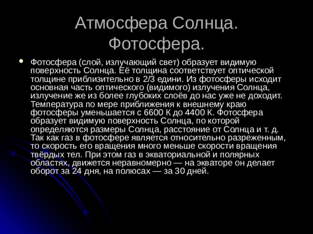 Атмосфера Солнца.  Фотосфера. Фотосфера (слой, излучающий свет) образует видимую поверхность Солнца. Её толщина соответствует оптической толщине приблизительно в 2/3 едини. Из фотосферы исходит основная часть оптического (видимого) излучения Солнца, излучение же из более глубоких слоёв до нас уже не доходит. Температура по мере приближения к внешнему краю фотосферы уменьшается с 6600 К до 4400 К. Фотосфера образует видимую поверхность Солнца, по которой определяются размеры Солнца, расстояние от Солнца и т. д. Так как газ в фотосфере является относительно разреженным, то скорость его вращения много меньше скорости вращения твёрдых тел. При этом газ в экваториальной и полярных областях, движется неравномерно — на экваторе он делает оборот за 24 дня, на полюсах — за 30 дней. 