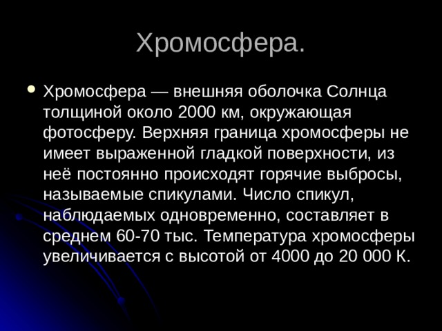 Хромосфера — внешняя оболочка Солнца толщиной около 2000 км, окружающая фотосферу. Верхняя граница хромосферы не имеет выраженной гладкой поверхности, из неё постоянно происходят горячие выбросы, называемые спикулами. Число спикул, наблюдаемых одновременно, составляет в среднем 60-70 тыс. Температура хромосферы увеличивается с высотой от 4000 до 20 000 К. 