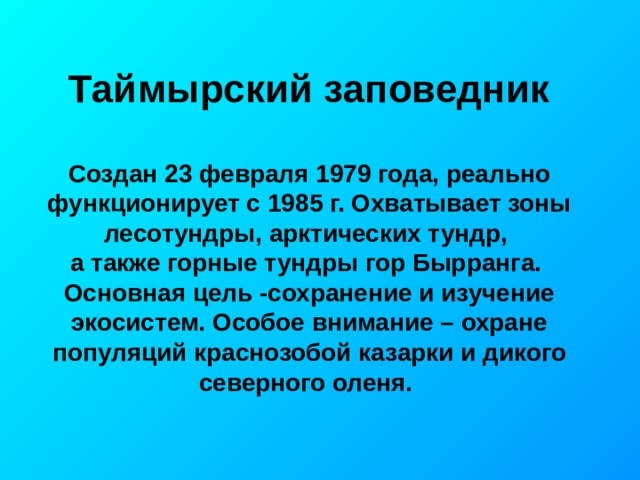 Таймырский заповедник Создан 23 февраля 1979 года, реально функционирует с 1985 г. Охватывает зоны лесотундры, арктических тундр, а также горные тундры гор Бырранга. Основная цель -сохранение и изучение экосистем. Особое внимание – охране популяций краснозобой казарки и дикого северного оленя. 