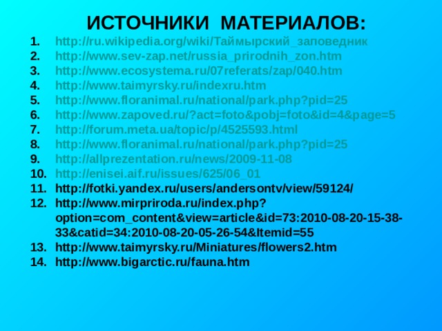 ИСТОЧНИКИ МАТЕРИАЛОВ: http://ru.wikipedia.org/wiki/ Таймырский_заповедник http://www.sev-zap.net/russia_prirodnih_zon.htm http://www.ecosystema.ru/07referats/zap/040.htm http://www.taimyrsky.ru/indexru.htm http://www.floranimal.ru/national/park.php?pid=25 http://www.zapoved.ru/?act=foto&pobj=foto&id=4&page=5 http://forum.meta.ua/topic/p/4525593.html http://www.floranimal.ru/national/park.php?pid=25 http://allprezentation.ru/news/2009-11-08 http://enisei.aif.ru/issues/625/06_01 http://fotki.yandex.ru/users/andersontv/view/59124/ http://www.mirpriroda.ru/index.php?option=com_content&view=article&id=73:2010-08-20-15-38-33&catid=34:2010-08-20-05-26-54&Itemid=55 http://www.taimyrsky.ru/Miniatures/flowers2.htm http://www.bigarctic.ru/fauna.htm 