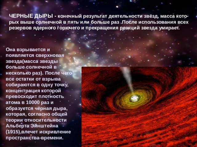 ЧЕРНЫЕ ДЫРЫ - конечный результат деятельности звёзд, масса кото-рых выше солнечной в пять или больше раз .После использования всех резервов ядерного горючего и прекращения реакций звезда умирает.  Она взрывается и появляется сверхновая звезда(масса звезды больше солнечной в несколько раз). После чего все остатки от взрыва собираются в одну точку, концентрация которой превосходит плотность атома в 10000 раз и образуется чёрная дыра, которая, согласно общей теории относительности Альберта Эйнштейна (1915),влечет искривление пространства-времени. 