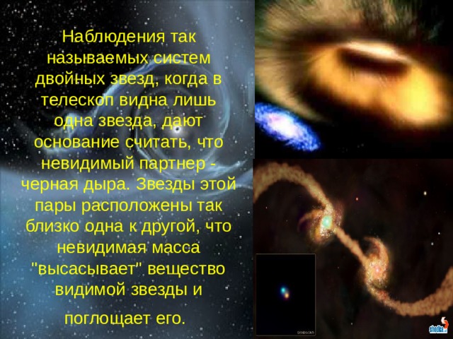 Наблюдения так называемых систем двойных звезд, когда в телескоп видна лишь одна звезда, дают основание считать, что невидимый партнер - черная дыра. Звезды этой пары расположены так близко одна к другой, что невидимая масса 