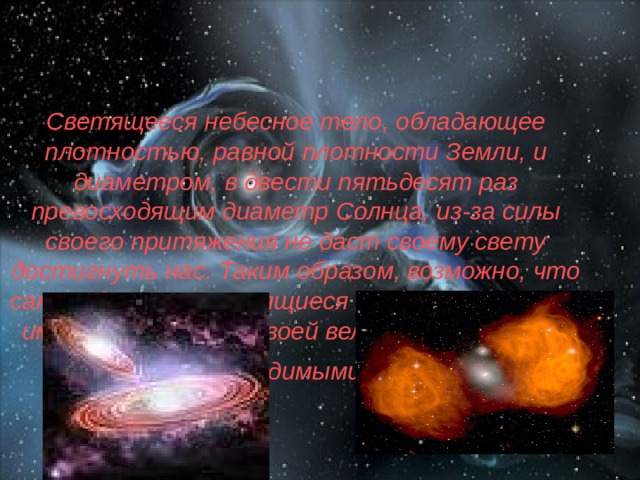 Светящееся небесное тело, обладающее плотностью, равной плотности Земли, и диаметром, в двести пятьдесят раз превосходящим диаметр Солнца, из-за силы своего притяжения не даст своему свету достигнуть нас. Таким образом, возможно, что самые большие светящиеся тела во Вселенной именно по причине своей величины остаются невидимыми.  