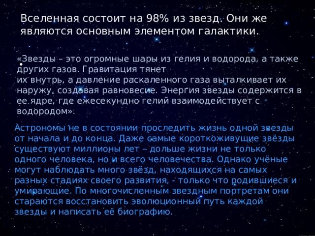 Вселенная состоит на 98% из звезд. Они же являются основным элементом галактики. «Звезды – это огромные шары из гелия и водорода, а также других газов. Гравитация тянет их внутрь, а давление раскаленного газа выталкивает их наружу, создавая равновесие. Энергия звезды содержится в ее ядре, где ежесекундно гелий взаимодействует с водородом». Астрономы не в состоянии проследить жизнь одной звезды от начала и до конца. Даже самые короткоживущие звёзды существуют миллионы лет – дольше жизни не только одного человека, но и всего человечества. Однако учёные могут наблюдать много звёзд, находящихся на самых разных стадиях своего развития, - только что родившиеся и умирающие. По многочисленным звездным портретам они стараются восстановить эволюционный путь каждой звезды и написать её биографию. 