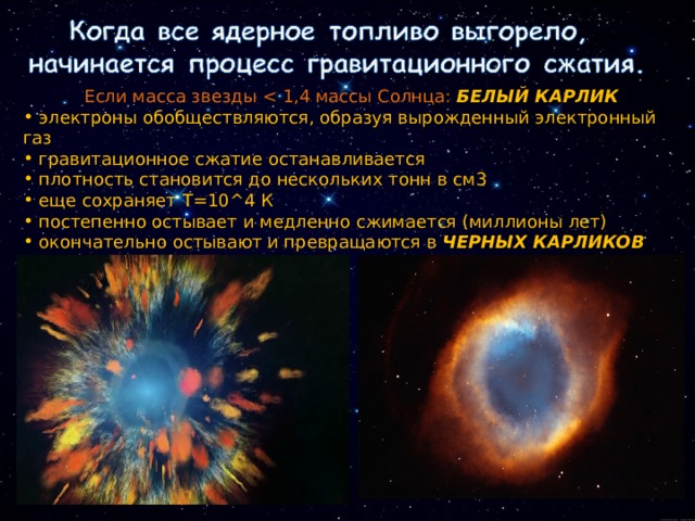  Если масса звезды БЕЛЫЙ КАРЛИК  электроны обобществляются, образуя вырожденный электронный газ  гравитационное сжатие останавливается  плотность становится до нескольких тонн в см3  еще сохраняет Т=10 ^4 К  постепенно остывает и медленно сжимается (миллионы лет)  окончательно остывают и превращаются в ЧЕРНЫХ КАРЛИКОВ 