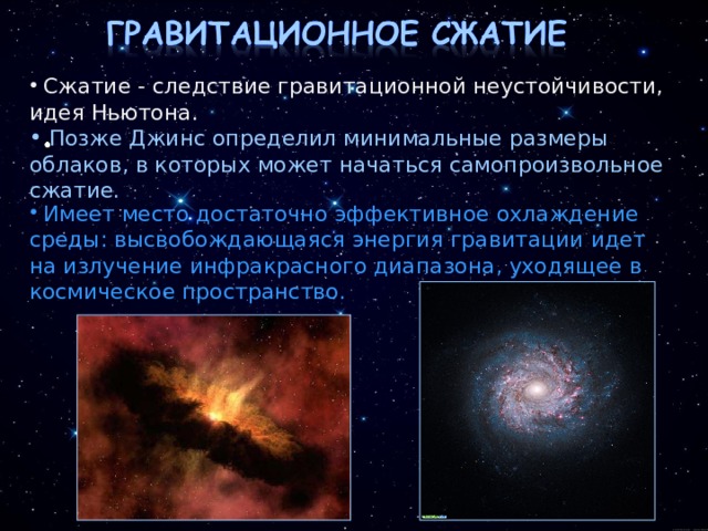  Сжатие - следствие гравитационной неустойчивости, идея Ньютона.  Позже Джинс определил минимальные размеры облаков, в которых может начаться самопроизвольное сжатие.  Имеет место достаточно эффективное охлаждение среды: высвобождающаяся энергия гравитации идет на излучение инфракрасного диапазона, уходящее в космическое пространство. 