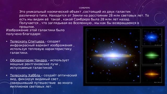 Сомбреро   Это уникальный космический объект ,состоящий из двух галактик различного типа. Находится от Земли на расстоянии 28 млн световых лет. То есть мы видим её такой , какой Сомбреро была 28 млн лет назад. Получается , что заглядывая во Вселенную , мы как бы возвращаемся в прошлое. Изображение этой галактики было получено благодаря: Телескопу Спитцера - создает инфракрасный вариант изображения , используя тепловую характеристику галактики. Обсерватории Чандра – использует мощные рентгеновские лучи , испускаемые галактикой. Телескопу Хаббла – создаёт оптический вид, фиксируя видимый свет , совершивший путешествие во много миллионов световых лет. 