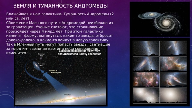 Земля и Туманность Андромеды Ближайшая к нам галактика- Туманность Андромеды (2 млн св. лет) . Сближение Млечного пути с Андромедой неизбежно из-за гравитации. Ученые считают, что столкновение произойдет через 4 млрд лет. При этом галактики изменят форму, вытянуться, какие-то звезды отбросит далеко-далеко, а какие-то войдут в новую галактику. Так в Млечный путь могут попасть звезды, светившие за млрд км- звездная картина неба совершенно изменится. 