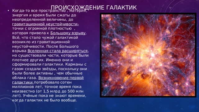 Происхождение галактик Когда-то все пространство , материя, энергия и время были сжаты до неопределенной величины, до гравитационной неустойчивости- точки с огромной плотностью , которая привела к Большому взрыву . Всё, что стало чужой галактикой возникло из гравитационной неустойчивости. После Большого взрыва Вселенная стала расширяться , но существовали части, которые были плотнее других. Именно они и сформировали галактики. Карманы с газом создали звёзды, поскольку они были более активны , чем обычные облака газа. Возникновение первой галактики потребовало сотен миллионов лет, точное время пока неизвестно (от 1,5 млрд до 500 млн лет). Учёные пока не знают времени, когда галактик не было вообще. 