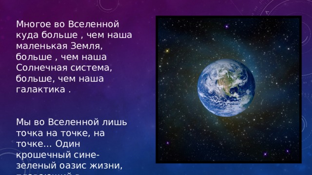 Многое во Вселенной куда больше , чем наша маленькая Земля, больше , чем наша Солнечная система, больше, чем наша галактика . Мы во Вселенной лишь точка на точке, на точке… Один крошечный сине-зеленый оазис жизни, плавающий в необъятном океане чужих галактик. 