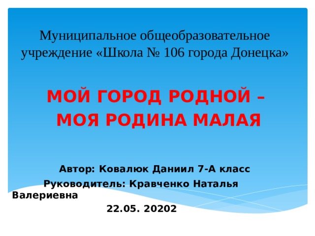 Муниципальное общеобразовательное учреждение «Школа № 106 города Донецка»  МОЙ ГОРОД РОДНОЙ – МОЯ РОДИНА МАЛАЯ     Автор: Ковалюк Даниил 7-А класс   Руководитель: Кравченко Наталья Валериевна       22.05. 20202 
