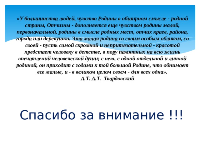 «У большинства людей, чувство Родины в обширном смысле - родной страны, Отчизны - дополняется еще чувством родины малой, первоначальной, родины в смысле родных мест, отчих краев, района, города или деревушки. Эта малая родина со своим особым обликом, со своей - пусть самой скромной и непритязательной - красотой предстает человеку в детстве, в пору памятных на всю жизнь впечатлений человеческой души; с нею, с одной отдельной и личной родиной, он приходит с годами к той большой Родине, что обнимает все малые, и - в великом целом своем - для всех одна».        А.Т. А.Т. Твардовский   Спасибо за внимание !!! 