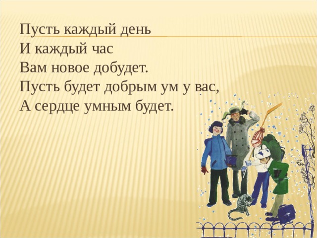 Пусть каждый день  И каждый час  Вам новое добудет.  Пусть будет добрым ум у вас,  А сердце умным будет.   