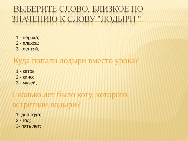 1 - неряха; 2 - плакса; 3 - лентяй;  Куда попали лодыри вместо урока? 1 - каток; 2 - кино; 3 - музей; - Сколько лет было коту, которого встретили лодыри? 1- два года; 2 - год; 3- пять лет; 