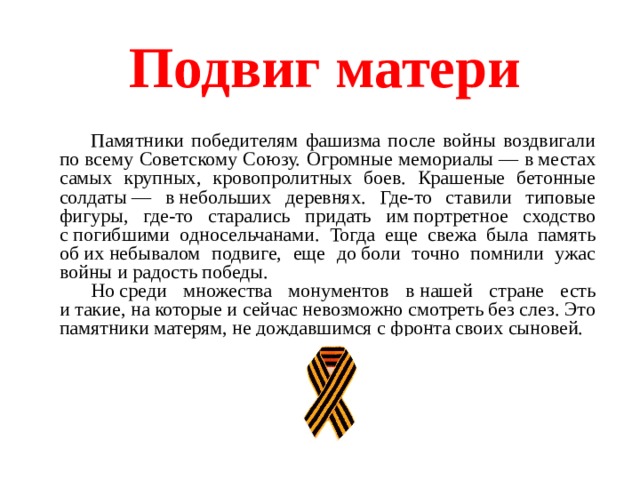 Подвиг матери   Памятники победителям фашизма после войны воздвигали по всему Советскому Союзу. Огромные мемориалы — в местах самых крупных, кровопролитных боев. Крашеные бетонные солдаты — в небольших деревнях. Где-то ставили типовые фигуры, где-то старались придать им портретное сходство с погибшими односельчанами. Тогда еще свежа была память об их небывалом подвиге, еще до боли точно помнили ужас войны и радость победы. Но среди множества монументов в нашей стране есть и такие, на которые и сейчас невозможно смотреть без слез. Это памятники матерям, не дождавшимся с фронта своих сыновей. 